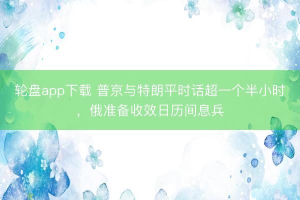 轮盘app下载 普京与特朗平时话超一个半小时，俄准备收效日历间息兵
