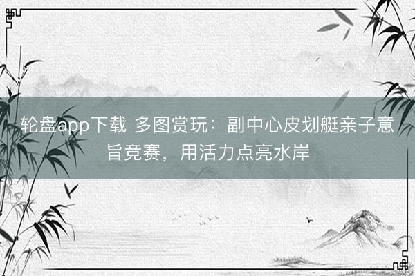 轮盘app下载 多图赏玩：副中心皮划艇亲子意旨竞赛，用活力点亮水岸