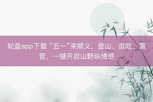 轮盘app下载 “五一”来顺义，登山、逛吃、露营，一键开启山野纵情感