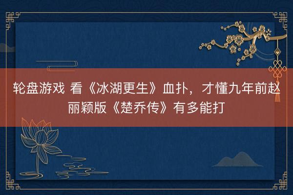 轮盘游戏 看《冰湖更生》血扑，才懂九年前赵丽颖版《楚乔传》有多能打