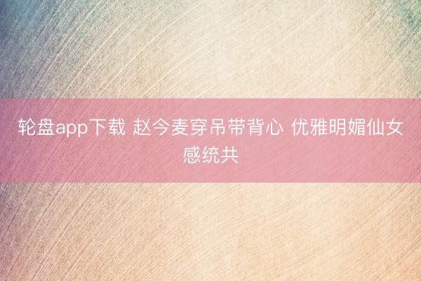 轮盘app下载 赵今麦穿吊带背心 优雅明媚仙女感统共