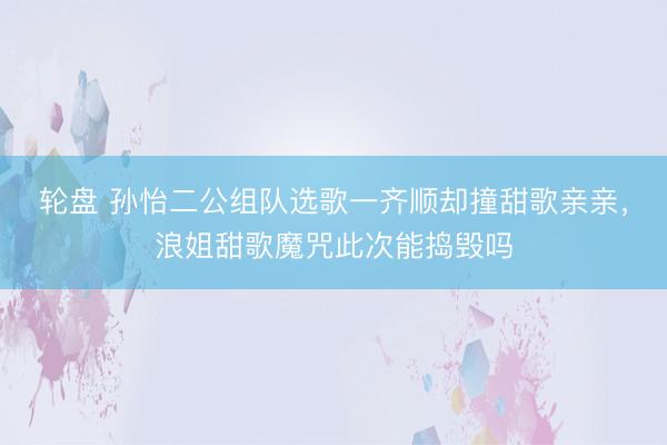 轮盘 孙怡二公组队选歌一齐顺却撞甜歌亲亲，浪姐甜歌魔咒此次能捣毁吗