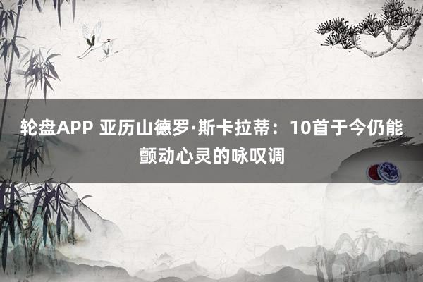 轮盘APP 亚历山德罗·斯卡拉蒂：10首于今仍能颤动心灵的咏叹调