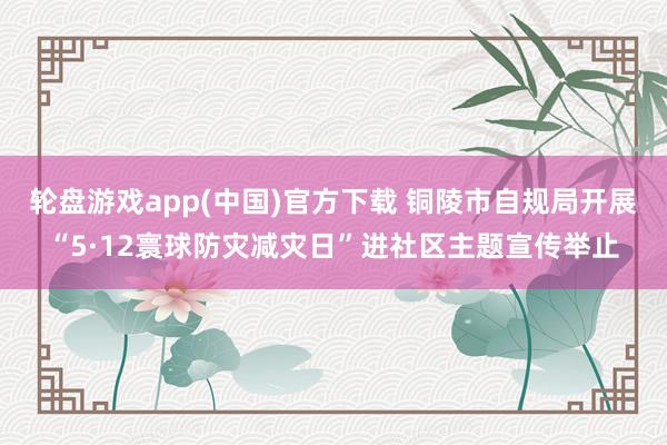 轮盘游戏app(中国)官方下载 铜陵市自规局开展“5·12寰球防灾减灾日”进社区主题宣传举止