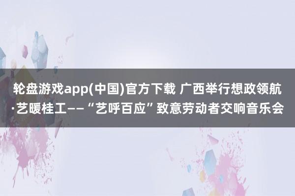 轮盘游戏app(中国)官方下载 广西举行想政领航·艺暖桂工——“艺呼百应”致意劳动者交响音乐会