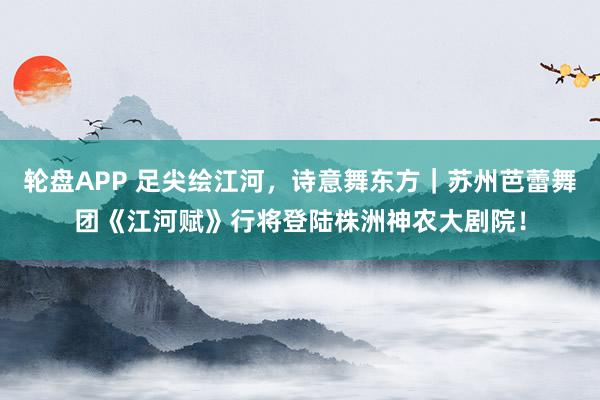 轮盘APP 足尖绘江河，诗意舞东方｜苏州芭蕾舞团《江河赋》行将登陆株洲神农大剧院！