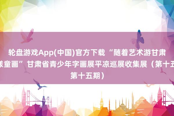 轮盘游戏App(中国)官方下载 “随着艺术游甘肃·花漾童画” 甘肃省青少年字画展平凉巡展收集展（第十五期）
