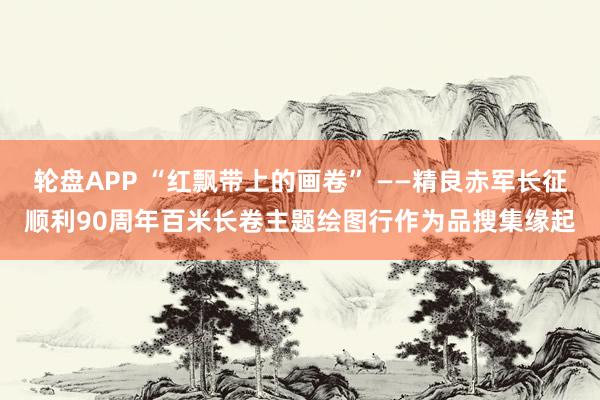 轮盘APP “红飘带上的画卷” ——精良赤军长征顺利90周年百米长卷主题绘图行作为品搜集缘起