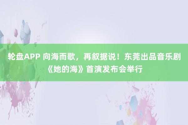 轮盘APP 向海而歌，再叙据说！东莞出品音乐剧《她的海》首演发布会举行