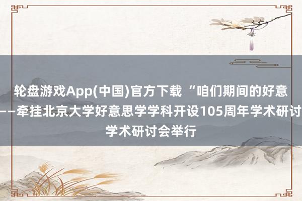 轮盘游戏App(中国)官方下载 “咱们期间的好意思学”——牵挂北京大学好意思学学科开设105周年学术研讨会举行