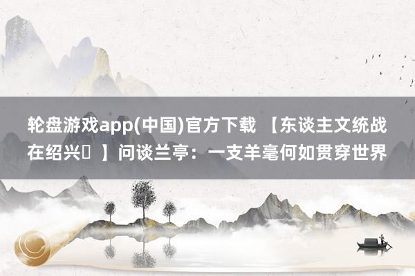 轮盘游戏app(中国)官方下载 【东谈主文统战在绍兴㉖】问谈兰亭：一支羊毫何如贯穿世界
