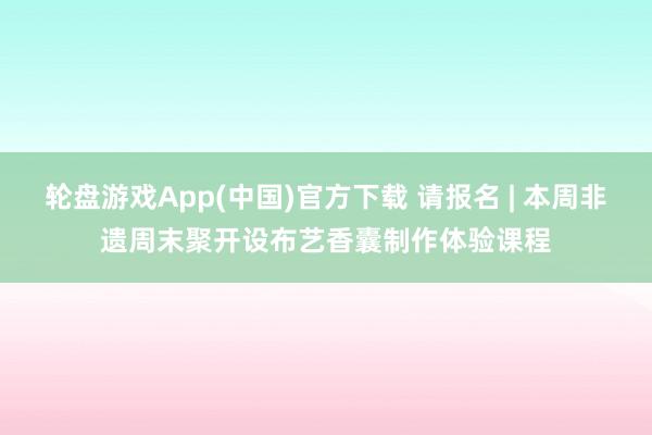 轮盘游戏App(中国)官方下载 请报名 | 本周非遗周末聚开设布艺香囊制作体验课程