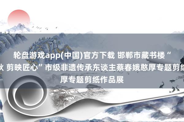 轮盘游戏app(中国)官方下载 邯郸市藏书楼“纸韵春秋 剪映匠心”市级非遗传承东谈主蔡春娥憨厚专题剪纸作品展
