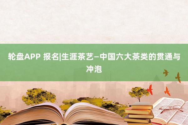 轮盘APP 报名|生涯茶艺—中国六大茶类的贯通与冲泡