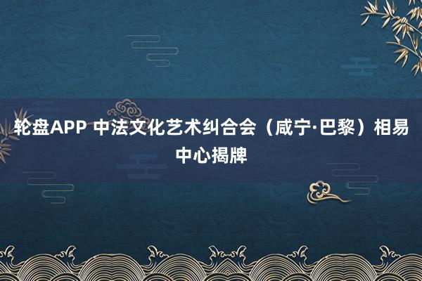 轮盘APP 中法文化艺术纠合会（咸宁·巴黎）相易中心揭牌