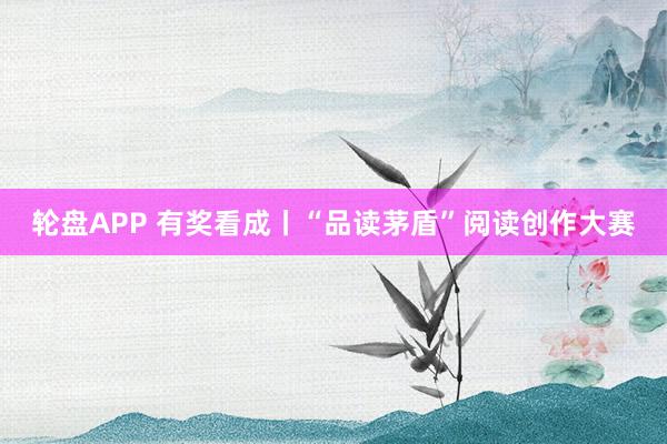 轮盘APP 有奖看成丨“品读茅盾”阅读创作大赛