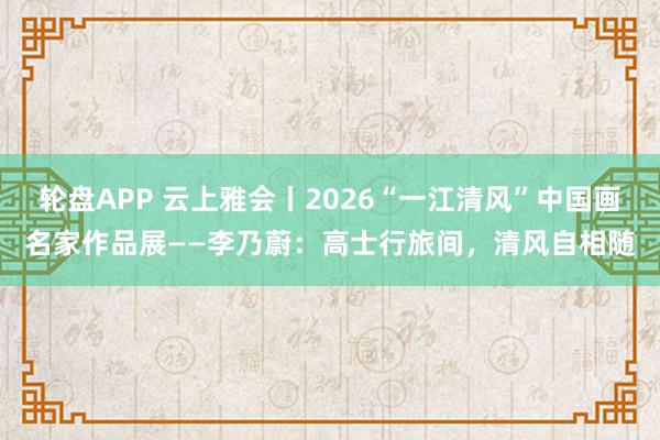 轮盘APP 云上雅会丨2026“一江清风”中国画名家作品展——李乃蔚：高士行旅间，清风自相随