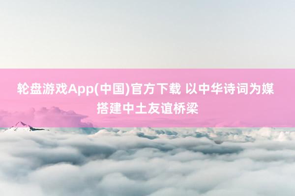 轮盘游戏App(中国)官方下载 以中华诗词为媒 搭建中土友谊桥梁