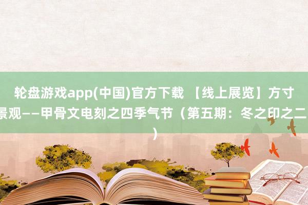 轮盘游戏app(中国)官方下载 【线上展览】方寸景观——甲骨文电刻之四季气节（第五期：冬之印之二）