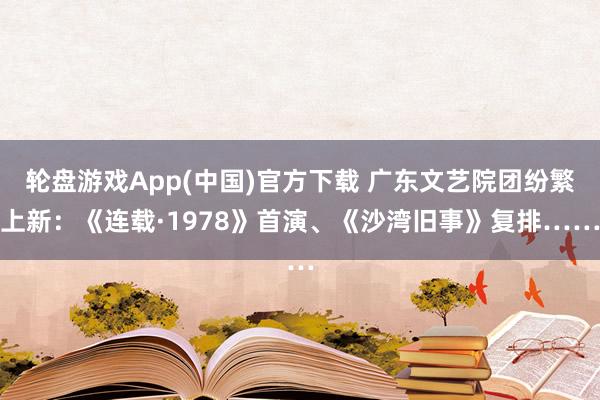 轮盘游戏App(中国)官方下载 广东文艺院团纷繁上新：《连载·1978》首演、《沙湾旧事》复排……