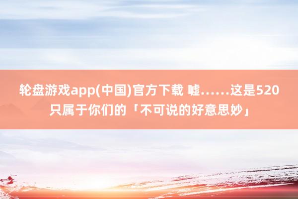 轮盘游戏app(中国)官方下载 嘘……这是520只属于你们的「不可说的好意思妙」