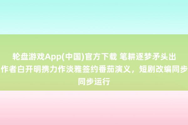轮盘游戏App(中国)官方下载 笔耕逐梦矛头出鞘！作者白开明携力作淡雅签约番茄演义，短剧改编同步运行