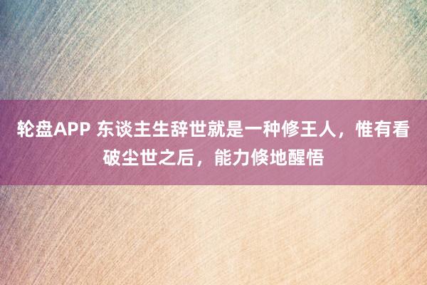 轮盘APP 东谈主生辞世就是一种修王人，惟有看破尘世之后，能力倏地醒悟