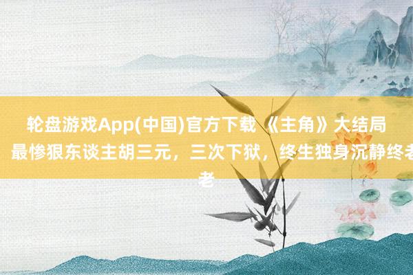 轮盘游戏App(中国)官方下载 《主角》大结局：最惨狠东谈主胡三元，三次下狱，终生独身沉静终老