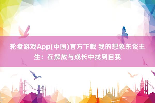 轮盘游戏App(中国)官方下载 我的想象东谈主生：在解放与成长中找到自我