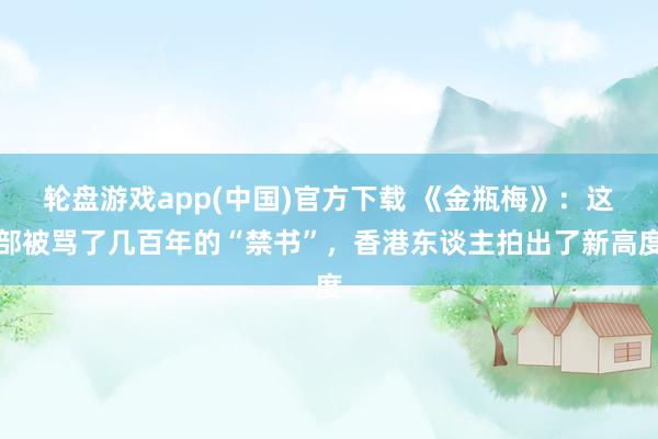 轮盘游戏app(中国)官方下载 《金瓶梅》：这部被骂了几百年的“禁书”，香港东谈主拍出了新高度