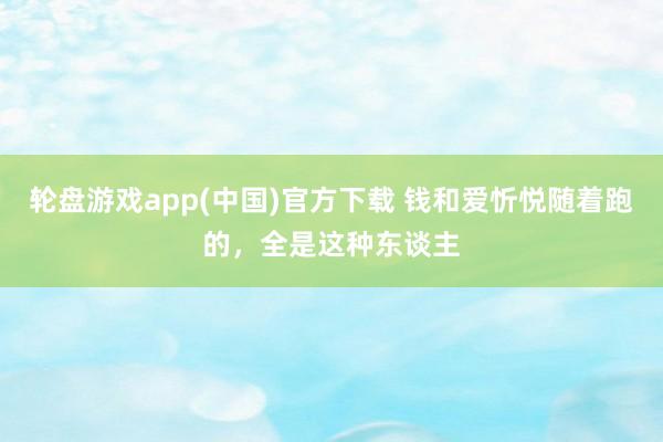 轮盘游戏app(中国)官方下载 钱和爱忻悦随着跑的，全是这种东谈主