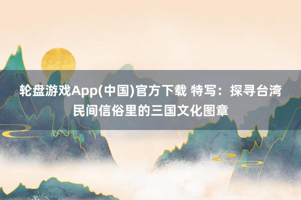 轮盘游戏App(中国)官方下载 特写：探寻台湾民间信俗里的三国文化图章