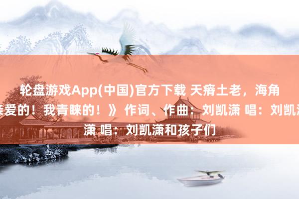 轮盘游戏App(中国)官方下载 天瘠土老，海角海角。《亲爱的！我青睐的！》 作词、作曲：刘凯潇 唱：刘凯潇和孩子们