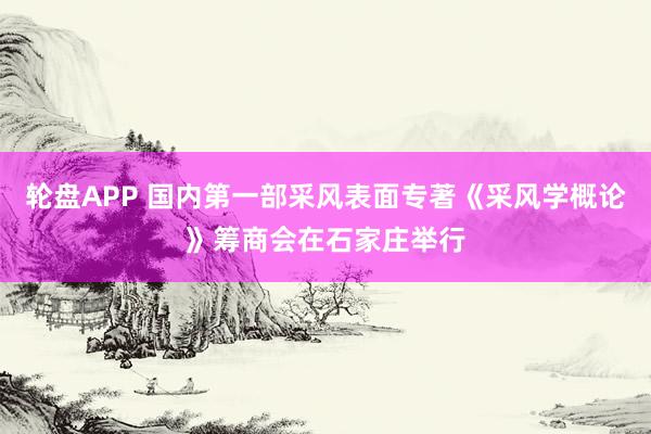 轮盘APP 国内第一部采风表面专著《采风学概论》筹商会在石家庄举行