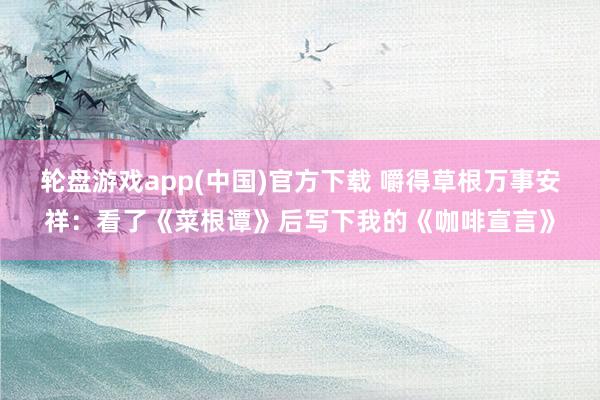 轮盘游戏app(中国)官方下载 嚼得草根万事安祥:看了《菜根谭》后写下我的《咖啡宣言》