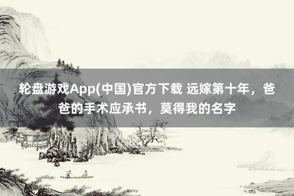 轮盘游戏App(中国)官方下载 远嫁第十年，爸爸的手术应承书，莫得我的名字