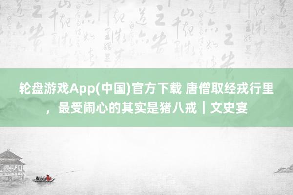 轮盘游戏App(中国)官方下载 唐僧取经戎行里，最受闹心的其实是猪八戒｜文史宴