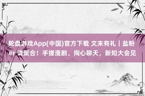 轮盘游戏App(中国)官方下载 文末有礼｜盐粉 er 请聚合！手搓漫剧、掏心聊天，新知大会见