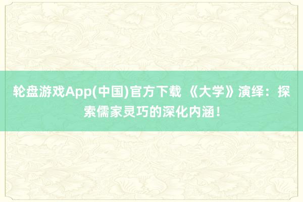 轮盘游戏App(中国)官方下载 《大学》演绎：探索儒家灵巧的深化内涵！
