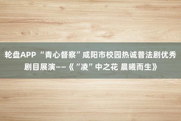 轮盘APP “青心督察”咸阳市校园热诚普法剧优秀剧目展演——《“凌”中之花 晨曦而生》
