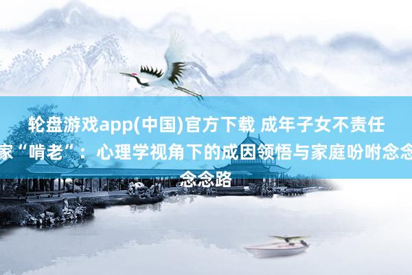 轮盘游戏app(中国)官方下载 成年子女不责任在家“啃老”:心理学视角下的成因领悟与家庭吩咐念念路