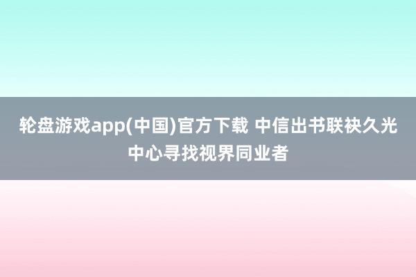 轮盘游戏app(中国)官方下载 中信出书联袂久光中心寻找视界同业者