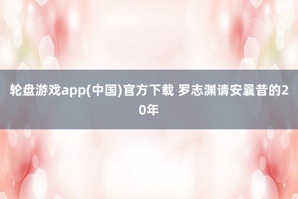 轮盘游戏app(中国)官方下载 罗志渊请安曩昔的20年