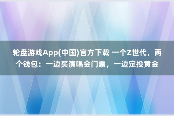 轮盘游戏App(中国)官方下载 一个Z世代,两个钱包:一边买演唱会门票,一边定投黄金