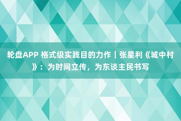 轮盘APP 格式级实践目的力作｜张星利《城中村》：为时间立传，为东谈主民书写