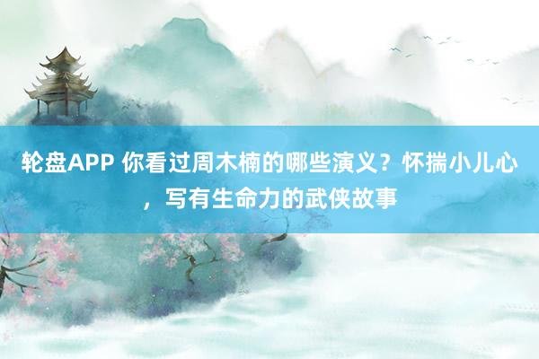 轮盘APP 你看过周木楠的哪些演义?怀揣小儿心,写有生命力的武侠故事