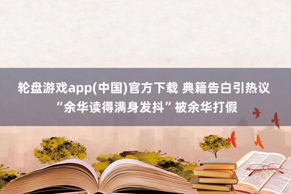 轮盘游戏app(中国)官方下载 典籍告白引热议 “余华读得满身发抖”被余华打假
