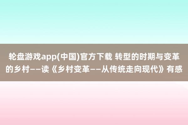 轮盘游戏app(中国)官方下载 转型的时期与变革的乡村——读《乡村变革——从传统走向现代》有感