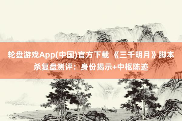 轮盘游戏App(中国)官方下载 《三千明月》脚本杀复盘测评：身份揭示+中枢陈迹