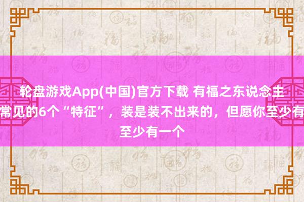 轮盘游戏App(中国)官方下载 有福之东说念主身上常见的6个“特征”，装是装不出来的，但愿你至少有一个